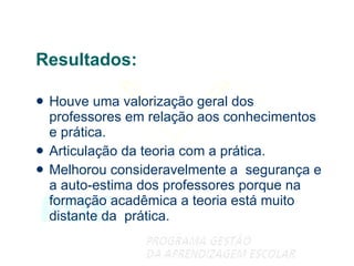 Resultados: Houve uma valorização geral dos professores em relação aos conhecimentos e prática. Articulação da teoria com a prática. Melhorou consideravelmente a  segurança e a auto-estima dos professores porque na formação acadêmica a teoria está muito distante da  prática. 