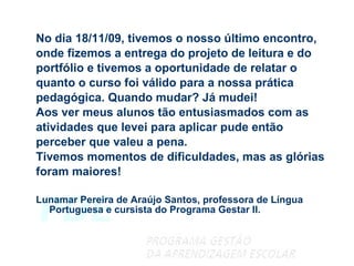 No dia 18/11/09, tivemos o nosso último encontro,  onde fizemos a entrega do projeto de leitura e do  portfólio e tivemos a oportunidade de relatar o  quanto o curso foi válido para a nossa prática  pedagógica. Quando mudar? Já mudei!  Aos ver meus alunos tão entusiasmados com as  atividades que levei para aplicar pude então  perceber que valeu a pena.  Tivemos momentos de dificuldades, mas as glórias foram maiores! Lunamar Pereira de Araújo Santos, professora de Língua Portuguesa e cursista do Programa Gestar II.   
