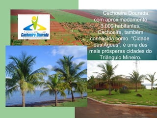 Cachoeira Dourada, com aproximadamente 3.000 habitantes, Cachoeira, também conhecida como  “Cidade  das Águas”, é uma das mais prósperas cidades do Triângulo Mineiro. 