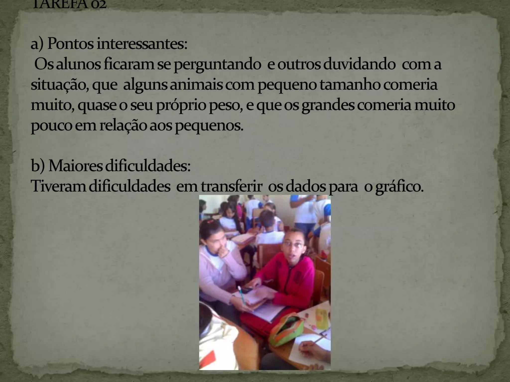 TAREFA 02 a) Pontos interessantes:  Os alunos ficaram se perguntando  e outros duvidando  com a situação, que  alguns animais com pequeno tamanho comeria muito, quase o seu próprio peso, e que os grandes comeria muito pouco em relação aos pequenos. b) Maiores dificuldades: Tiveram dificuldades  em transferir  os dados para  o gráfico.