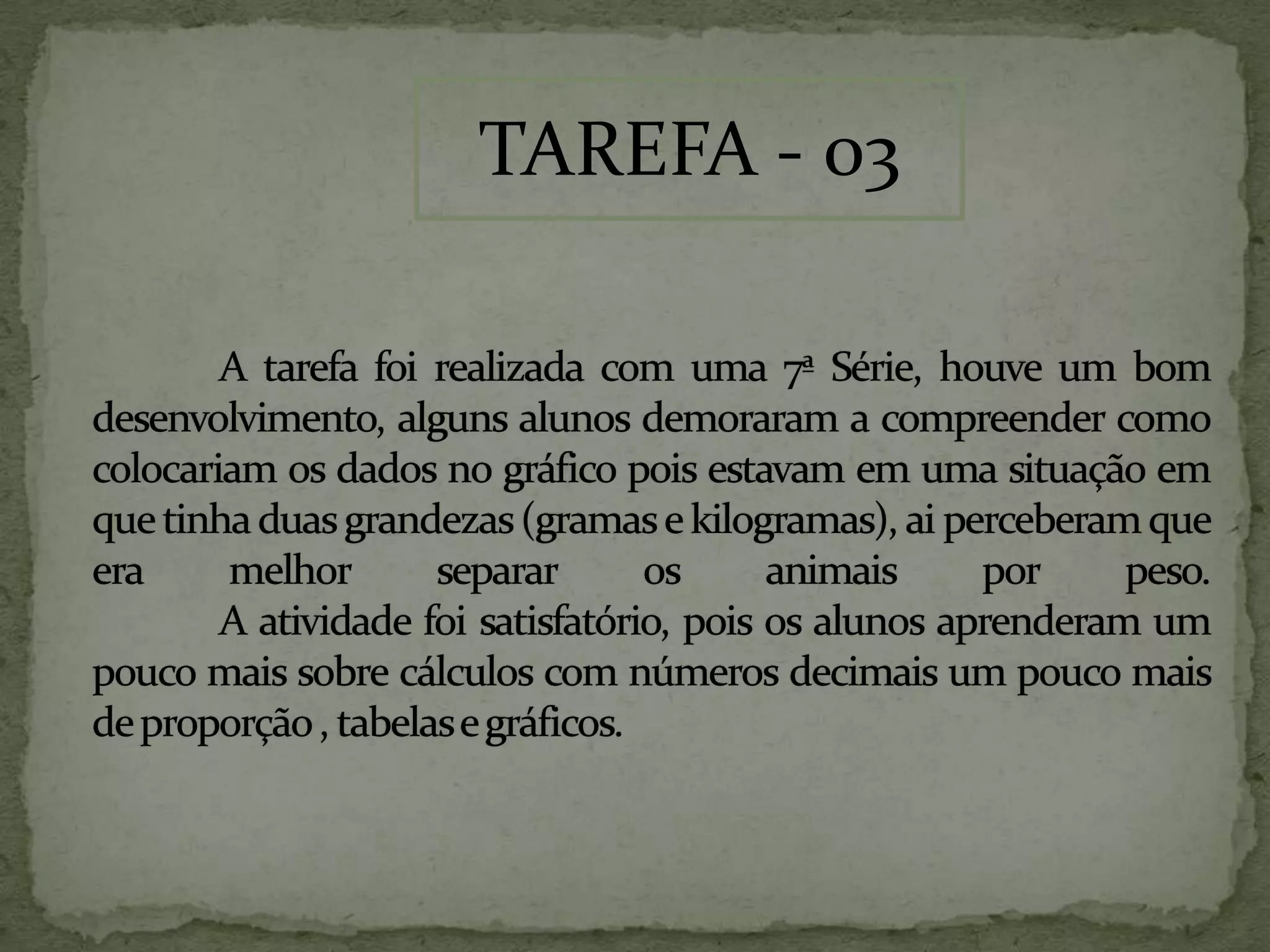 A tarefa foi realizada com uma 7ª Série, houve um bom desenvolvimento, alguns alunos demoraram a compreender como colocariam os dados no gráfico pois estavam em uma situação em que tinha duas grandezas (gramas e kilogramas), ai perceberam que era melhor separar os animais por peso. A atividade foi satisfatório, pois os alunos aprenderam um pouco mais sobre cálculos com números decimais um pouco mais de proporção , tabelas e gráficos.TAREFA - 03