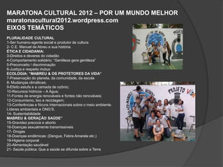 MARATONA CULTURAL 2012 – POR UM MUNDO MELHOR
maratonacultural2012.wordpress.com
EIXOS TEMÁTICOS
PLURALIDADE CULTURAL
1-Ser humano-agente social e produtor de cultura
2- C.E. Manuel de Abreu e sua história.
ÉTICA E CIDADANIA:
3-Direitos e deveres do cidadão
4-Comportamento solidário: “Gentileza gera gentileza”
5-Preconceito / discriminação
6-Justiça e respeito mútuo
ECOLOGIA: “MABREU & OS PROTETORES DA VIDA“
7-Preservação do planeta, da comunidade, da escola
8- Mudanças climáticas;
9-Efeito estufa e a camada de ozônio;
10-Recursos hídricos – A Água;
11-Fontes de energia renováveis e fontes não renováveis;
12-Consumismo, lixo e reciclagem;
13-Conferências e fóruns internacionais sobre o meio ambiente.
Líderes ambientais e ONG’S.
14- Sustentabilidade
MABREU & GERAÇÃO SAÚDE”
15-Gravidez precoce e aborto
16-Doenças sexualmente transmissíveis
17- Drogas
18-Doenças endêmicas: (Dengue, Febre Amarela etc.)
19-Higiene corporal
20-Alimentação saudável
21- Saúde pública: Que a saúde se difunda sobre a Terra
 