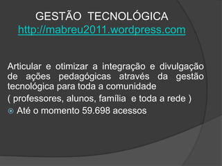 GESTÃO TECNOLÓGICA
  http://mabreu2011.wordpress.com


Articular e otimizar a integração e divulgação
de ações pedagógicas através da gestão
tecnológica para toda a comunidade
( professores, alunos, família e toda a rede )
 Até o momento 59.698 acessos
 