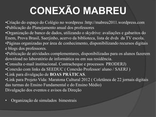CONEXÃO MABREU
•Criação do espaço do Colégio no wordpress :http://mabreu2011.wordpress.com
•Publicação do Planejamento anual dos professores
•Organização de banco de dados, utilizando o skydrive: avaliações e gabaritos do
Enem, Prova Brasil, Saerjinho, acervo da biblioteca, lista de dvds da TV escola.
•Páginas organizadas por área de conhecimento, disponibilizando recursos digitais
e blogs dos professores.
•Publicação de atividades complementares, disponibilizadas para os alunos fazerem
download no laboratório de informática ou em sua residência.
•Consulta e-mail institucional. Contracheque e processos PRODERJ)
•Conexão com links da SEEDUC ( Conexão Professor/ aluno / SAERJ )
•Link para divulgação de BOAS PRÁTICAS.
•Link para Projeto Vida: Maratona Cultural 2012 ( Coletânea de 22 jornais digitais
das turmas do Ensino Fundamental e do Ensino Médio)
Divulgação dos eventos e avisos da Direção

• Organização de simulados bimestrais
 