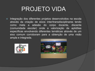 PROJETO VIDA
   Integração dos diferentes projetos desenvolvidos na escola
    através da criação de eixos inter/transdisciplinares tendo
    como meta a adesão do corpo docente, discente
    (comunidade escolar) onde a valorização de aptidões
    específicas envolvendo diferentes temáticas através de um
    eixo comum corroboram para a obtenção de uma visão
    ampla e integrada.
 