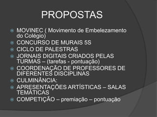 PROPOSTAS
   MOVINEC ( Movimento de Embelezamento
    do Colégio)
   CONCURSO DE MURAIS 5S
   CICLO DE PALESTRAS
   JORNAIS DIGITAIS CRIADOS PELAS
    TURMAS – (tarefas - pontuação)
   COORDENAÇÃO DE PROFESSORES DE
    DIFERENTES DISCIPLINAS
   CULMINÂNCIA:
   APRESENTAÇÕES ARTÍSTICAS – SALAS
    TEMÁTICAS
   COMPETIÇÃO – premiação – pontuação
 