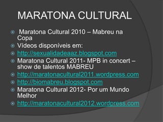 MARATONA CULTURAL
    Maratona Cultural 2010 – Mabreu na
    Copa
   Vídeos disponíveis em:
   http://sexualidadeaaz.blogspot.com
   Maratona Cultural 2011- MPB in concert –
    show de talentos MABREU
   http://maratonacultural2011.wordpress.com
   http://biomabreu.blogspot.com
   Maratona Cultural 2012- Por um Mundo
    Melhor
   http://maratonacultural2012.wordpress.com
 