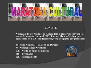 CONVITE

A direção do CE Manuel de Abreu, tem o prazer de convidá-lo
para a Maratona Cultural 2012: Por um Mundo Melhor que
acontecerá no dia 01 de dezembro, com a seguinte programação:

8h- Hino Nacional – Palavra da Direção
9h- Apresentações Artísticas
10h – Visita às Salas Temáticas
11h – Premiação
12h- Encerramento
 