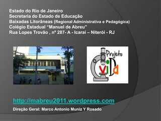 Estado do Rio de Janeiro
Secretaria do Estado de Educação
Baixadas Litorâneas (Regional Administrativa e Pedagógica)
Colégio Estadual “Manuel de Abreu”
Rua Lopes Trovão , nº 287- A - Icaraí – Niterói - RJ




 http://mabreu2011.wordpress.com
 Direção Geral: Marco Antonio Muniz Y Rosado
 