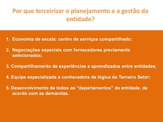 Por que terceirizar o planejamento e a gestão da
                      entidade?

1. Economia de escala: centro de serviços compartilhado;

2. Negociações especiais com fornecedores previamente
   selecionados;

3. Compartilhamento de experiências e aprendizados entre entidades;

4. Equipe especializada e conhecedora da lógica do Terceiro Setor;

5. Desenvolvimento de todos os “departamentos” da entidade, de
   acordo com as demandas.
 