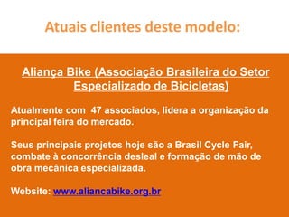 Atuais clientes deste modelo:

  Aliança Bike (Associação Brasileira do Setor
           Especializado de Bicicletas)

Atualmente com 47 associados, lidera a organização da
principal feira do mercado.

Seus principais projetos hoje são a Brasil Cycle Fair,
combate à concorrência desleal e formação de mão de
obra mecânica especializada.

Website: www.aliancabike.org.br
 