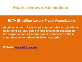 Atuais clientes deste modelo:

   BLTA (Brazilian Luxury Travel Association)

Atualmente com 17 associados, entre hotéis e operadoras
de turismo de luxo, está em fase final de negociação de
um convênio com a Embratur para promoção do Brasil
como destino de turismo de luxo no exterior.


Website: www.blta.com.br
 