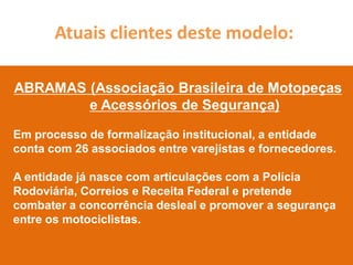 Atuais clientes deste modelo:

ABRAMAS (Associação Brasileira de Motopeças
        e Acessórios de Segurança)

Em processo de formalização institucional, a entidade
conta com 26 associados entre varejistas e fornecedores.

A entidade já nasce com articulações com a Polícia
Rodoviária, Correios e Receita Federal e pretende
combater a concorrência desleal e promover a segurança
entre os motociclistas.
 