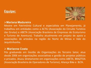 Equipe:

Mariana Madureira
Mestre em Patrimônio Cultural e especialista em Planejamento, já
trabalhou em entidades como a ACTG (Associação do Circuito Turístico
das Grutas) e ABETA (Associação Brasileira de Empresas de Ecoturismo
e Turismo de Aventura). Trabalha atualmente em projeto de apoio a
associações de artesãos na região do Norte de Minas e Vale do
Jequitinhonha.

 Marianne Costa
Pós graduanda em Gestão de Organizações do Terceiro Setor, atua
desde 2006 em organizações associativas e gestão de projetos públicos
e privados. Atuou diretamente em organizações como ABETA, BRAZTOA
(Associação Brasileira de Operadores de Turismo), Aliança Bike e BLTA.
 