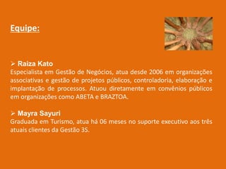 Equipe:


 Raiza Kato
Especialista em Gestão de Negócios, atua desde 2006 em organizações
associativas e gestão de projetos públicos, controladoria, elaboração e
implantação de processos. Atuou diretamente em convênios públicos
em organizações como ABETA e BRAZTOA.

 Mayra Sayuri
Graduada em Turismo, atua há 06 meses no suporte executivo aos três
atuais clientes da Gestão 3S.
 