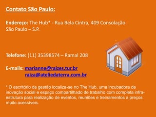 Contato São Paulo:

Endereço: The Hub* - Rua Bela Cintra, 409 Consolação
São Paulo – S.P.



Telefone: (11) 35398574 – Ramal 208

E-mails: marianne@raizes.tur.br
         raiza@ateliedaterra.com.br

* O escritório de gestão localiza-se no The Hub, uma incubadora de
inovação social e espaço compartilhado de trabalho com completa infra-
estrutura para realização de eventos, reuniões e treinamentos a preços
muito acessíveis.
 