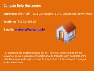 Contato Belo Horizonte:

Endereço: The Hub* - Rua Goitacazes, 1159. 20o andar. Barro Preto

Telefone: (31) 92159315

E-mails: mariana@raizes.tur.br




* O escritório de gestão localiza-se no The Hub, uma incubadora de
inovação social e espaço compartilhado de trabalho com completa infra-
estrutura para realização de eventos, reuniões e treinamentos a preços
muito acessíveis.
 