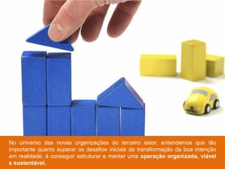 No universo das novas organizações do terceiro setor, entendemos que tão
importante quanto superar os desafios iniciais da transformação da boa intenção
em realidade, é conseguir estruturar e manter uma operação organizada, viável
e sustentável.
 