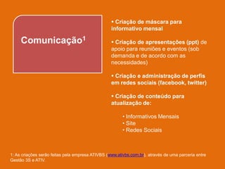  Criação de máscara para
                                                  informativo mensal

     Comunicação1                                  Criação de apresentações (ppt) de
                                                  apoio para reuniões e eventos (sob
                                                  demanda e de acordo com as
                                                  necessidades)

                                                   Criação e administração de perfis
                                                  em redes sociais (facebook, twitter)

                                                   Criação de conteúdo para
                                                  atualização de:

                                                        • Informativos Mensais
                                                        • Site
                                                        • Redes Sociais



1: As criações serão feitas pela empresa ATIVBS (www.ativbs.com.br), através de uma parceria entre
Gestão 3S e ATIV.
 