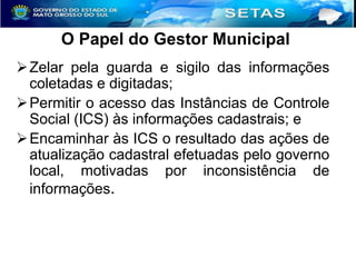O Papel do Gestor Municipal
 Zelar pela guarda e sigilo das informações
coletadas e digitadas;
 Permitir o acesso das Instâncias de Controle
Social (ICS) às informações cadastrais; e
 Encaminhar às ICS o resultado das ações de
atualização cadastral efetuadas pelo governo
local, motivadas por inconsistência de
informações.

 