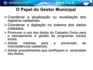 O Papel do Gestor Municipal
 Coordenar a atualização ou revalidação dos
registros cadastrais;
 Coordenar a digitação no sistema dos dados
coletados;
 Promover o uso dos dados do Cadastro Único para
o planejamento e gestão de programas sociais
locais;
 Adotar
medidas
para
a
prevenção
de
inconsistências cadastrais;
 Adotar procedimentos que certifiquem a veracidade
dos dados;

 