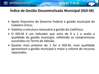 Índice de Gestão Descentralizada Municipal (IGD-M)
 Apoio financeiro do Governo Federal à gestão municipal do
Cadastro Único;
 Viabiliza a estrutura necessária à gestão do CadÚnico;
 O IGD-M é um indicador que varia de 0 a 1 e avalia a
qualidade da gestão municipal, refletindo os compromissos
assumidos no Termo de Adesão;
 Quanto mais próximo de 1 for o IGD-M, mais qualidade
apresentará a gestão municipal e maior o volume de recursos
repassados.

 