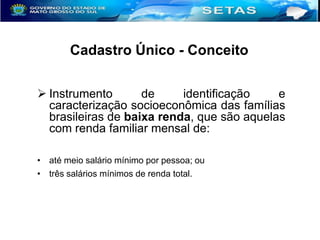 Cadastro Único - Conceito
 Instrumento
de
identificação
e
caracterização socioeconômica das famílias
brasileiras de baixa renda, que são aquelas
com renda familiar mensal de:
• até meio salário mínimo por pessoa; ou
• três salários mínimos de renda total.

 