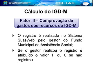 Cálculo do IGD-M
Fator III = Comprovação de
gastos dos recursos do IGD-M
 O registro é realizado no Sistema
SuasWeb pelo gestor do Fundo
Municipal de Assistência Social;
 Se o gestor realizou o registro é
atribuído o valor 1, ou 0 se não
registrou.

 