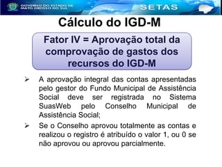 Cálculo do IGD-M
Fator IV = Aprovação total da
comprovação de gastos dos
recursos do IGD-M




A aprovação integral das contas apresentadas
pelo gestor do Fundo Municipal de Assistência
Social deve ser registrada no Sistema
SuasWeb pelo Conselho Municipal de
Assistência Social;
Se o Conselho aprovou totalmente as contas e
realizou o registro é atribuído o valor 1, ou 0 se
não aprovou ou aprovou parcialmente.

 