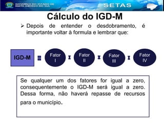 Cálculo do IGD-M
 Depois de entender o desdobramento,
importante voltar à formula e lembrar que:

IGD-M

Fator
I

Fator
II

Fator
III

é

Fator
IV

Se qualquer um dos fatores for igual a zero,
consequentemente o IGD-M será igual a zero.
Dessa forma, não haverá repasse de recursos
para o município.

 