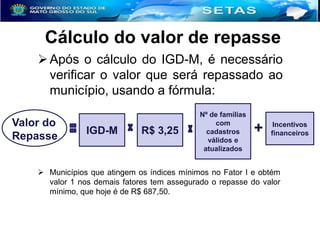 Cálculo do valor de repasse
 Após o cálculo do IGD-M, é necessário
verificar o valor que será repassado ao
município, usando a fórmula:
Valor do
Repasse

IGD-M

R$ 3,25

Nº de famílias
com
cadastros
válidos e
atualizados

+

Incentivos
financeiros

 Municípios que atingem os índices mínimos no Fator I e obtém
valor 1 nos demais fatores tem assegurado o repasse do valor
mínimo, que hoje é de R$ 687,50.

 
