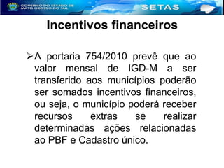 Incentivos financeiros
A portaria 754/2010 prevê que ao
valor mensal de IGD-M a ser
transferido aos municípios poderão
ser somados incentivos financeiros,
ou seja, o município poderá receber
recursos
extras
se
realizar
determinadas ações relacionadas
ao PBF e Cadastro único.

 