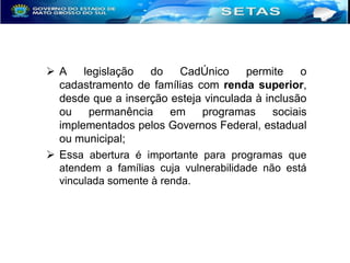 A
legislação
do
CadÚnico
permite
o
cadastramento de famílias com renda superior,
desde que a inserção esteja vinculada à inclusão
ou
permanência
em
programas
sociais
implementados pelos Governos Federal, estadual
ou municipal;
 Essa abertura é importante para programas que
atendem a famílias cuja vulnerabilidade não está
vinculada somente à renda.

 