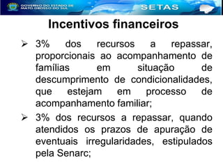 Incentivos financeiros
 3%
dos
recursos
a
repassar,
proporcionais ao acompanhamento de
famílias
em
situação
de
descumprimento de condicionalidades,
que
estejam
em
processo
de
acompanhamento familiar;
 3% dos recursos a repassar, quando
atendidos os prazos de apuração de
eventuais irregularidades, estipulados
pela Senarc;

 