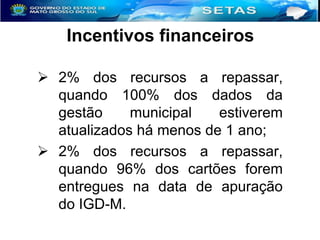 Incentivos financeiros
 2% dos recursos a repassar,
quando 100% dos dados da
gestão
municipal
estiverem
atualizados há menos de 1 ano;
 2% dos recursos a repassar,
quando 96% dos cartões forem
entregues na data de apuração
do IGD-M.

 