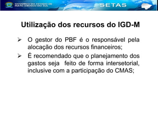 Utilização dos recursos do IGD-M
 O gestor do PBF é o responsável pela
alocação dos recursos financeiros;
 É recomendado que o planejamento dos
gastos seja feito de forma intersetorial,
inclusive com a participação do CMAS;

 