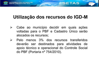 Utilização dos recursos do IGD-M




Cabe ao município decidir em quais ações
voltadas para o PBF e Cadastro Único serão
alocados os recursos;
Pelo menos 3% dos recursos transferidos
deverão ser destinados para atividades de
apoio técnico e operacional do Controle Social
do PBF (Portaria nº 754/2010).

 