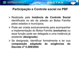 Participação e Controle social no PBF
 Realizada pela Instância de Controle Social
identificada no ato de adesão ao Bolsa Família
pelos estados e municípios;
 Pode ser criada exclusivamente para acompanhar
a implementação do Bolsa Família (exclusiva) ou
essa função pode ser delegada a uma instância já
existente (designada);
 Se designada, identificar formalmente e ter sua
composição adaptada às exigências do
Decreto nº 5.209/2004.

 