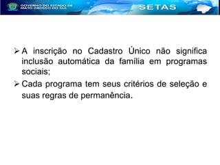  A inscrição no Cadastro Único não significa
inclusão automática da família em programas
sociais;
 Cada programa tem seus critérios de seleção e
suas regras de permanência.

 