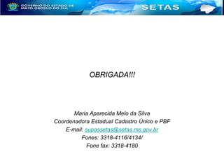 OBRIGADA!!!

Maria Aparecida Melo da Silva
Coordenadora Estadual Cadastro Único e PBF
E-mail: supassetas@setas.ms.gov.br
Fones: 3318-4116/4134/
Fone fax: 3318-4180

 