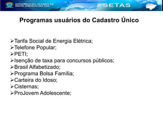 Programas usuários do Cadastro Único
Tarifa Social de Energia Elétrica;
Telefone Popular;
PETI;
Isenção de taxa para concursos públicos;
Brasil Alfabetizado;
Programa Bolsa Família;
Carteira do Idoso;
Cisternas;
ProJovem Adolescente;

 