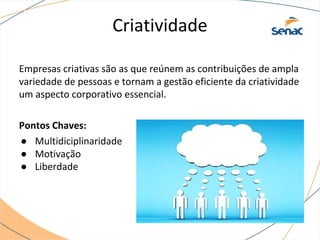 Criatividade
Empresas criativas são as que reúnem as contribuições de ampla
variedade de pessoas e tornam a gestão eficiente da criatividade
um aspecto corporativo essencial.
Pontos Chaves:
● Multidiciplinaridade
● Motivação
● Liberdade
 
