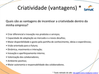 Criatividade (vantagens) *
Quais são as vantagens de incentivar a criatividade dentro da
minha empresa?
• Criar diferencial e inovação nos produtos e serviços;
• Capacidade de adaptação ao mercado e a novos desafios;
• Maior disponibilidade e gosto pela partilha de conhecimento, ideias e experiências;
• Visão orientada para o futuro;
• Dinâmica, movimento e interação;
• Inovação e aperfeiçoamento interno;
• Valorização dos colaboradores;
• Ambiente positivo;
• Maior autonomia e responsabilidade dos colaboradores.
* Texto retirado do site: http://www.motivo.me/tag/ser-criativo/
 