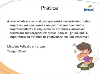 Prática
A criatividade é essencial para que exista inovação dentro das
empresas, mas por vezes é um ponto chave que muitos
empreendedores se esquecem de estimular e incentivar
dentro das suas próprias empresas. Para seu grupo, qual a
importância do estímulo da criatividade em uma empresa ?
Método: Reflexão em grupo.
Tempo: 30 min
 