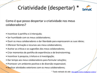 Criatividade (despertar) *
Como é que posso despertar a criatividade nos meus
colaboradores?
• Incentivar à partilha e à interajuda;
• Ser humildade com os meus colaboradores;
• Ouvir os meus colaboradores e dar liberdade para expressarem as suas ideias;
• Oferecer formação e recursos aos meus colaboradores;
• Aceitar as críticas e as sugestões dos meus colaboradores;
• Criar momentos de partilha de experiências e de brainstorming;
• Incentivar à pesquisa, à leitura e à investigação;
• Dar tempo aos meus colaboradores para formular soluções;
• Promover um ambiente positivo e de diversão responsável;
• Realizar atividades exteriores com os meus colaboradores;
* Texto retirado do site: http://www.motivo.me/tag/ser-criativo/
 