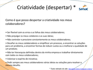 Criatividade (despertar) *
Como é que posso despertar a criatividade nos meus
colaboradores?
• Ser flexível com os erros e as falhas dos meus colaboradores;
• Não prejulgar os meus colabores e as suas ideias;
• Não controlar e pressione constantemente os meus colaboradores;
• Desafiar os meus colaboradores a simplificar um processo, a encontrar as soluções
para um problema, a encontrar formas de reduzir custos ou a melhorar a qualidade de
um produto;
• Não ter hierarquias definidas dentro da minha empresa e trabalhar diretamente
com todos os meus colaboradores;
• Valorizar o espírito de iniciativa;
• Pedir sempre aos meus colaboradores várias ideias ou soluções para resolver o
mesmo desafio.
* Texto retirado do site: http://www.motivo.me/tag/ser-criativo/
 
