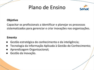 Plano de Ensino
Objetivo
Capacitar os profissionais a identificar e planejar os processos
sistematizados para gerenciar e criar inovações nas organizações.
Ementa
● Gestão estratégica do conhecimento e da inteligência;
● Tecnologia da Informação Aplicada à Gestão do Conhecimento;
● Aprendizagem Organizacional;
● Gestão da Inovação.
 