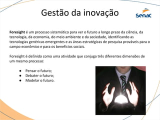 Gestão da inovação
Foresight é um processo sistemático para ver o futuro a longo prazo da ciência, da
tecnologia, da economia, do meio ambiente e da sociedade, identificando as
tecnologias genéricas emergentes e as áreas estratégicas de pesquisa prováveis para o
campo econômico e para os benefícios sociais.
Foresight é deﬁnido como uma atividade que conjuga três diferentes dimensões de
um mesmo processo:
● Pensar o futuro;
● Debater o futuro;
● Modelar o futuro.
 