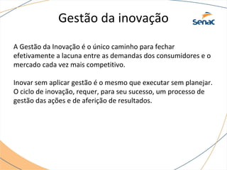 Gestão da inovação
A Gestão da Inovação é o único caminho para fechar
efetivamente a lacuna entre as demandas dos consumidores e o
mercado cada vez mais competitivo.
Inovar sem aplicar gestão é o mesmo que executar sem planejar.
O ciclo de inovação, requer, para seu sucesso, um processo de
gestão das ações e de aferição de resultados.
 