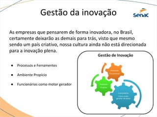 Gestão da inovação
As empresas que pensarem de forma inovadora, no Brasil,
certamente deixarão as demais para trás, visto que mesmo
sendo um país criativo, nossa cultura ainda não está direcionada
para a inovação plena.
● Processos e Ferramentes
● Ambiente Propício
● Funcionários como motor gerador
 